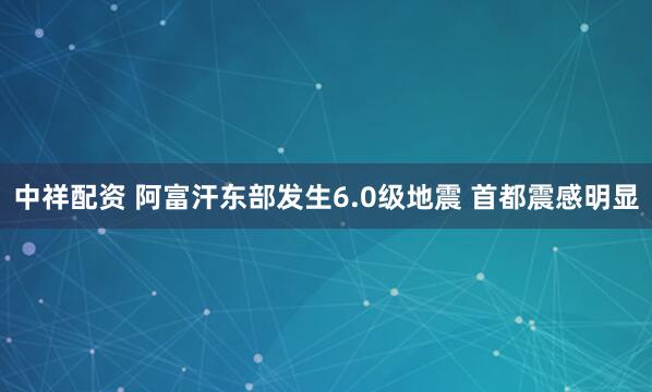 中祥配资 阿富汗东部发生6.0级地震 首都震感明显