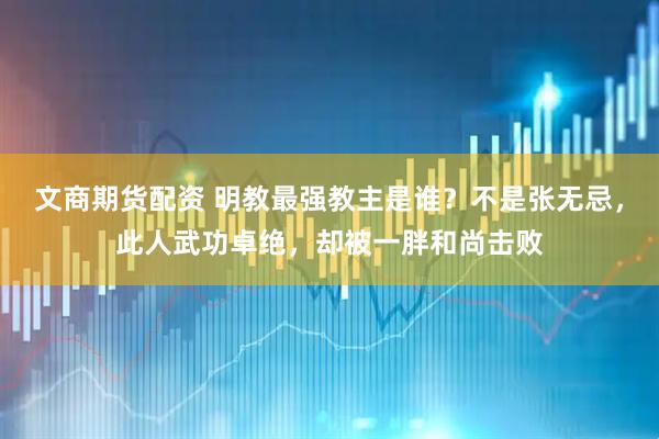 文商期货配资 明教最强教主是谁？不是张无忌，此人武功卓绝，却被一胖和尚击败