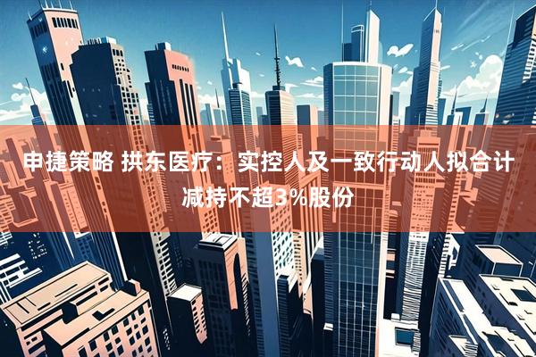 申捷策略 拱东医疗：实控人及一致行动人拟合计减持不超3%股份