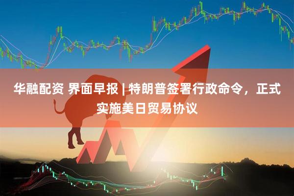 华融配资 界面早报 | 特朗普签署行政命令，正式实施美日贸易协议
