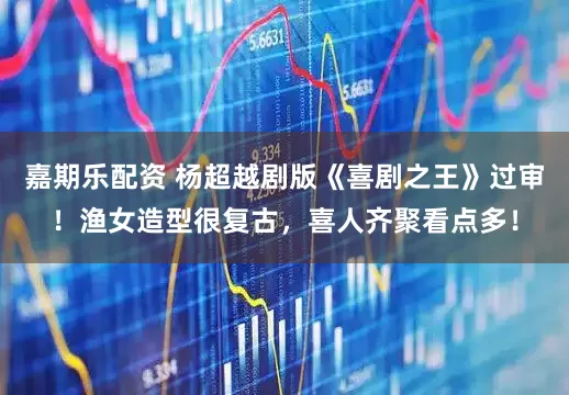 嘉期乐配资 杨超越剧版《喜剧之王》过审！渔女造型很复古，喜人齐聚看点多！