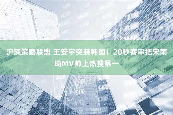 沪深策略联盟 王安宇突袭韩国！20秒客串把宋雨琦MV帅上热搜第一