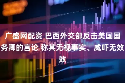 广盛网配资 巴西外交部反击美国国务卿的言论 称其无视事实、威吓无效