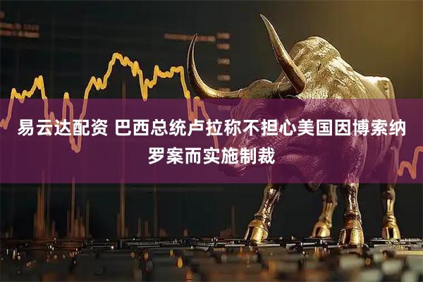 易云达配资 巴西总统卢拉称不担心美国因博索纳罗案而实施制裁