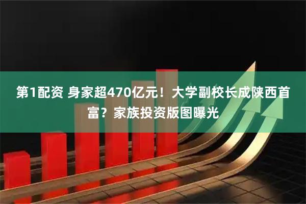 第1配资 身家超470亿元！大学副校长成陕西首富？家族投资版图曝光