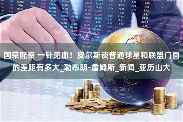 国荣配资 一针见血！皮尔斯谈普通球星和联盟门面的差距有多大_勒布朗-詹姆斯_新闻_亚历山大