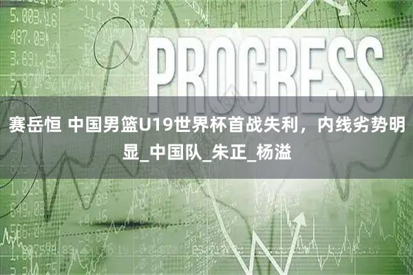 赛岳恒 中国男篮U19世界杯首战失利，内线劣势明显_中国队_朱正_杨溢