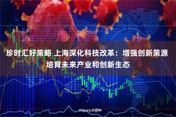 珍时汇好策略 上海深化科技改革：增强创新策源 培育未来产业和创新生态