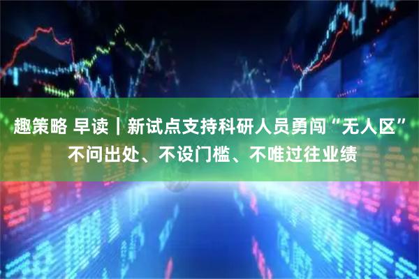 趣策略 早读｜新试点支持科研人员勇闯“无人区” 不问出处、不设门槛、不唯过往业绩
