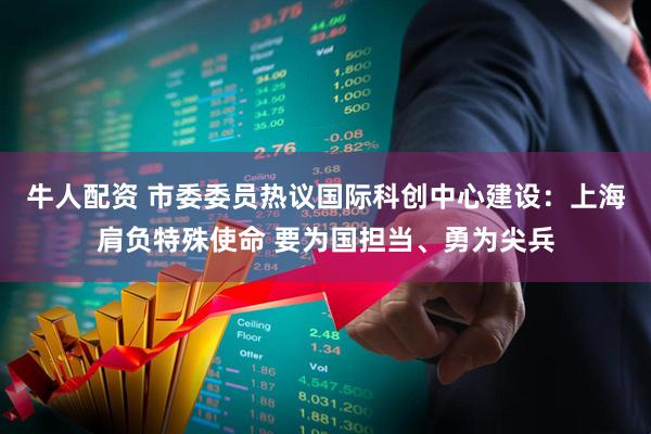 牛人配资 市委委员热议国际科创中心建设：上海肩负特殊使命 要为国担当、勇为尖兵