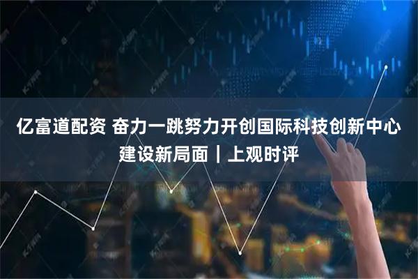 亿富道配资 奋力一跳努力开创国际科技创新中心建设新局面｜上观时评