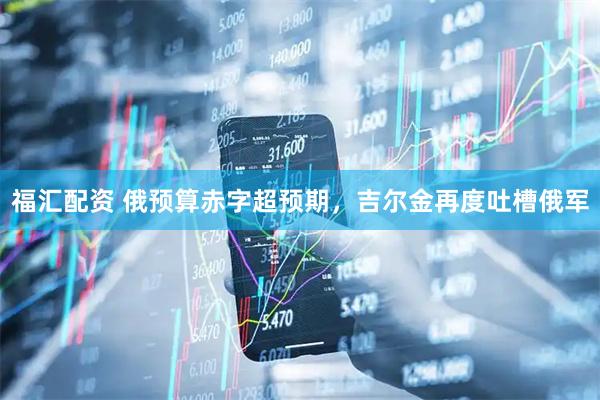 福汇配资 俄预算赤字超预期，吉尔金再度吐槽俄军