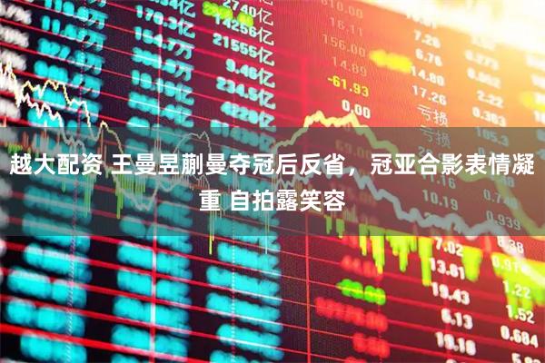 越大配资 王曼昱蒯曼夺冠后反省，冠亚合影表情凝重 自拍露笑容