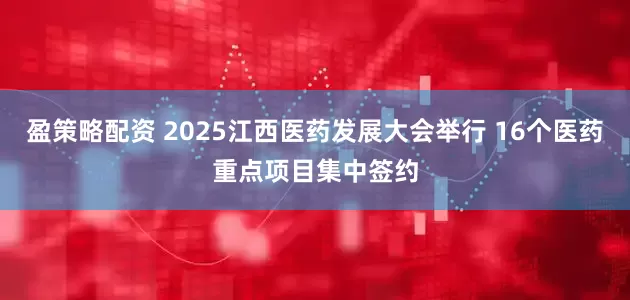 盈策略配资 2025江西医药发展大会举行 16个医药重点项目集中签约