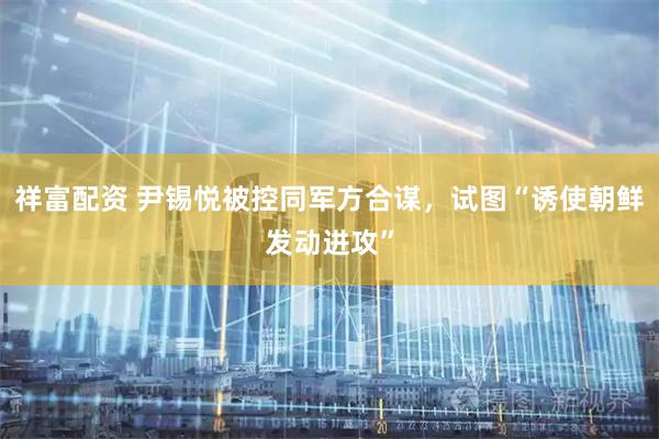 祥富配资 尹锡悦被控同军方合谋，试图“诱使朝鲜发动进攻”