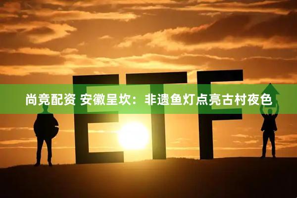 尚竞配资 安徽呈坎：非遗鱼灯点亮古村夜色