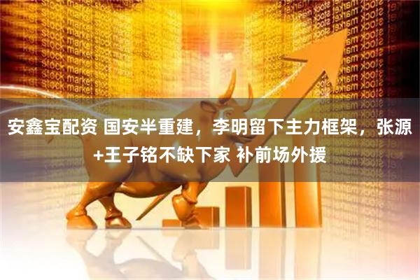 安鑫宝配资 国安半重建，李明留下主力框架，张源+王子铭不缺下家 补前场外援