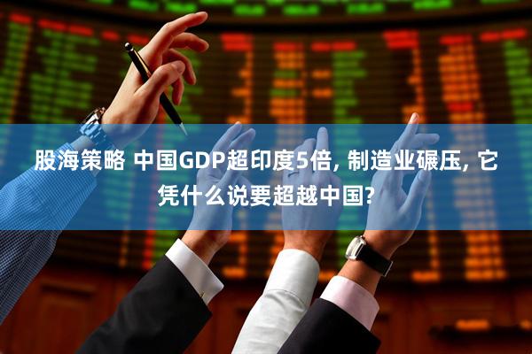 股海策略 中国GDP超印度5倍, 制造业碾压, 它凭什么说要超越中国?