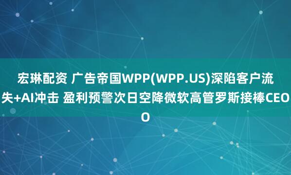 宏琳配资 广告帝国WPP(WPP.US)深陷客户流失+AI冲击 盈利预警次日空降微软高管罗斯接棒CEO