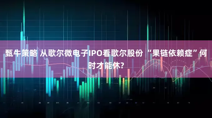 甄牛策略 从歌尔微电子IPO看歌尔股份 “果链依赖症”何时才能休?