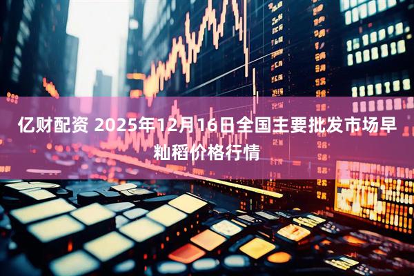 亿财配资 2025年12月16日全国主要批发市场早籼稻价格行情
