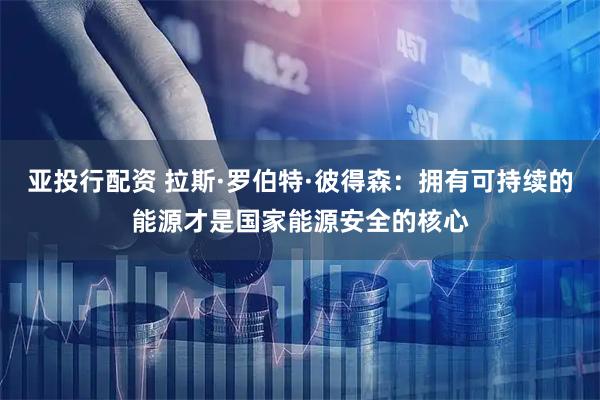 亚投行配资 拉斯·罗伯特·彼得森：拥有可持续的能源才是国家能源安全的核心