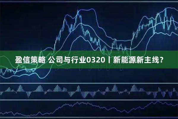 盈信策略 公司与行业0320丨新能源新主线？