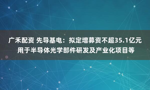 广禾配资 先导基电：拟定增募资不超35.1亿元 用于半导体光学部件研发及产业化项目等