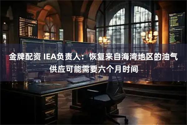 金牌配资 IEA负责人：恢复来自海湾地区的油气供应可能需要六个月时间