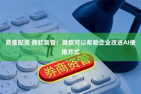 鼎盛配资 微软高管：微软可以帮助企业改进AI使用方式