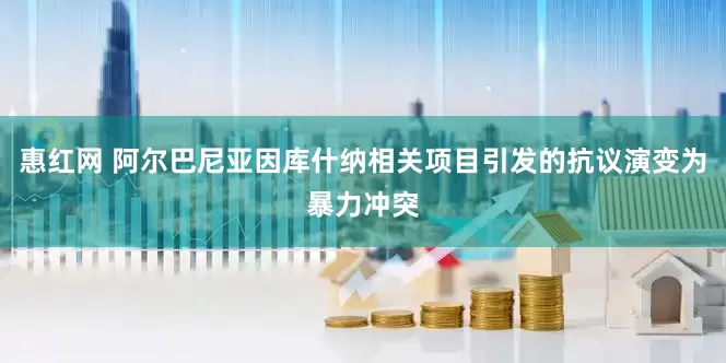 惠红网 阿尔巴尼亚因库什纳相关项目引发的抗议演变为暴力冲突