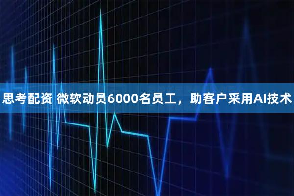思考配资 微软动员6000名员工，助客户采用AI技术