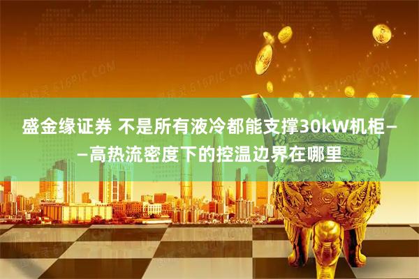盛金缘证券 不是所有液冷都能支撑30kW机柜——高热流密度下的控温边界在哪里