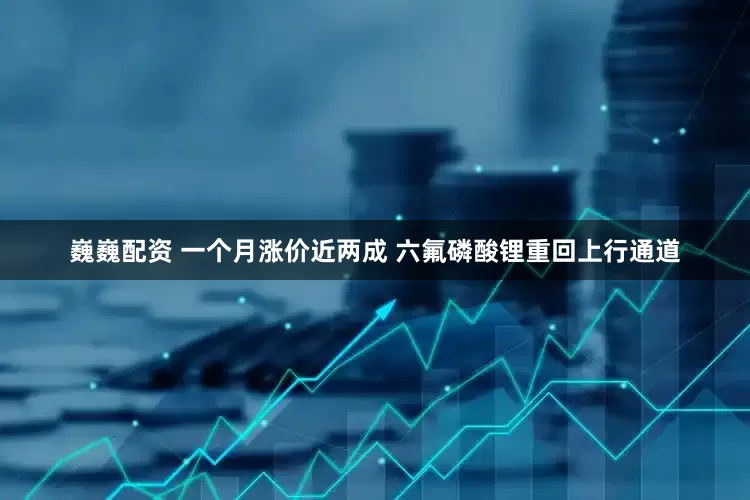 巍巍配资 一个月涨价近两成 六氟磷酸锂重回上行通道