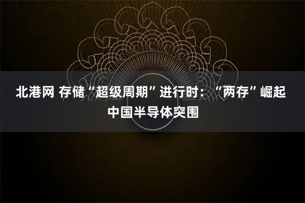 北港网 存储“超级周期”进行时：“两存”崛起 中国半导体突围