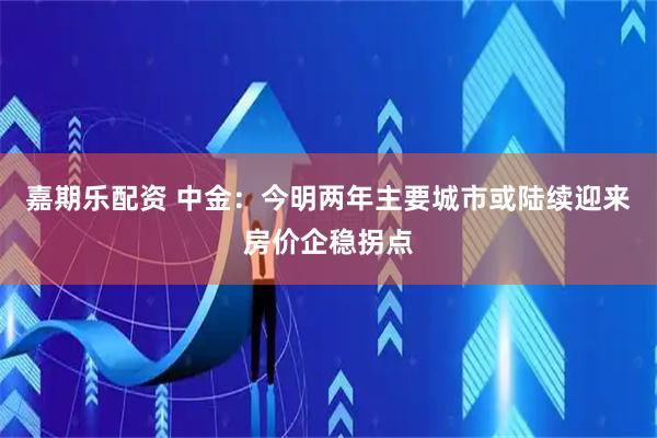 嘉期乐配资 中金：今明两年主要城市或陆续迎来房价企稳拐点